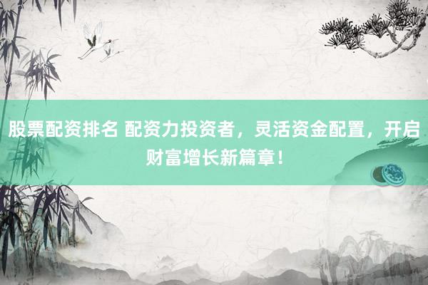股票配资排名 配资力投资者，灵活资金配置，开启财富增长新篇章！