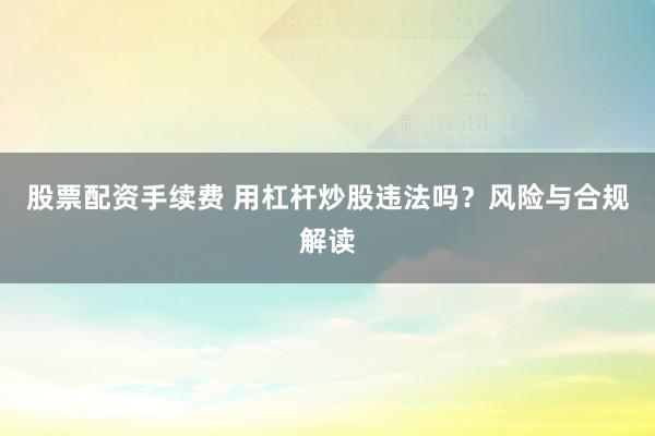 股票配资手续费 用杠杆炒股违法吗？风险与合规解读