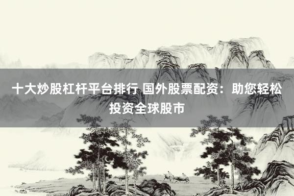 十大炒股杠杆平台排行 国外股票配资：助您轻松投资全球股市