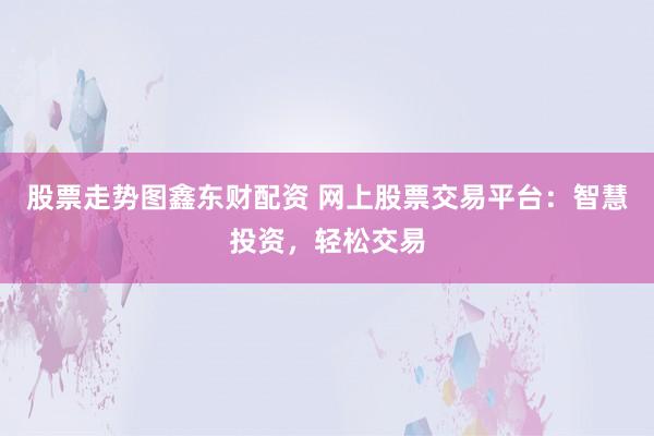 股票走势图鑫东财配资 网上股票交易平台：智慧投资，轻松交易