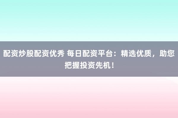 配资炒股配资优秀 每日配资平台：精选优质，助您把握投资先机！