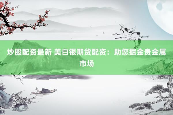 炒股配资最新 美白银期货配资：助您掘金贵金属市场