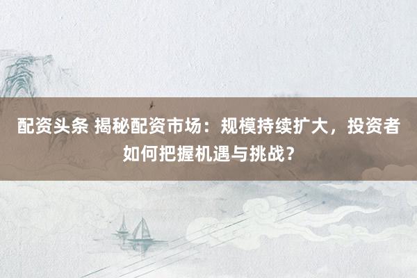 配资头条 揭秘配资市场：规模持续扩大，投资者如何把握机遇与挑战？
