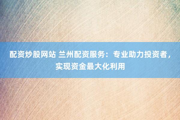 配资炒股网站 兰州配资服务：专业助力投资者，实现资金最大化利用