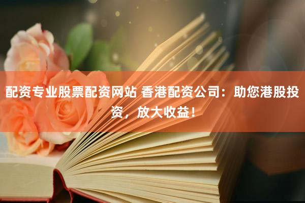 配资专业股票配资网站 香港配资公司：助您港股投资，放大收益！
