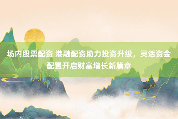 场内股票配资 港融配资助力投资升级，灵活资金配置开启财富增长新篇章
