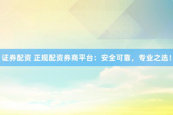 证券配资 正规配资券商平台：安全可靠，专业之选！