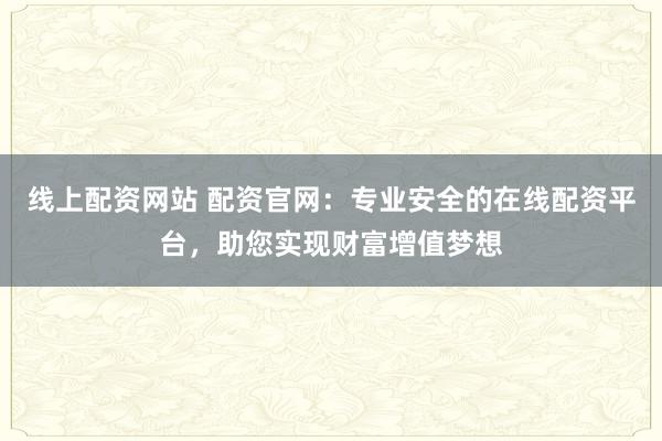 线上配资网站 配资官网：专业安全的在线配资平台，助您实现财富增值梦想